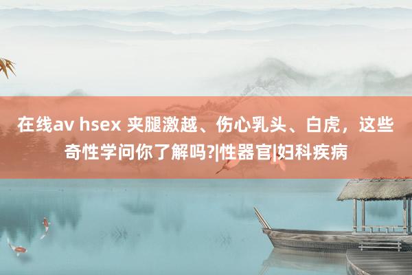 在线av hsex 夹腿激越、伤心乳头、白虎，这些奇性学问你了解吗?|性器官|妇科疾病