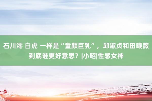 石川澪 白虎 一样是“童颜巨乳”，邱淑贞和田曦薇到底谁更好意思？|小昭|性感女神
