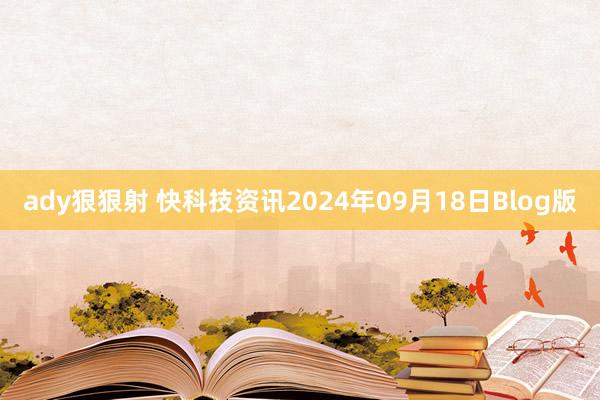 ady狠狠射 快科技资讯2024年09月18日Blog版