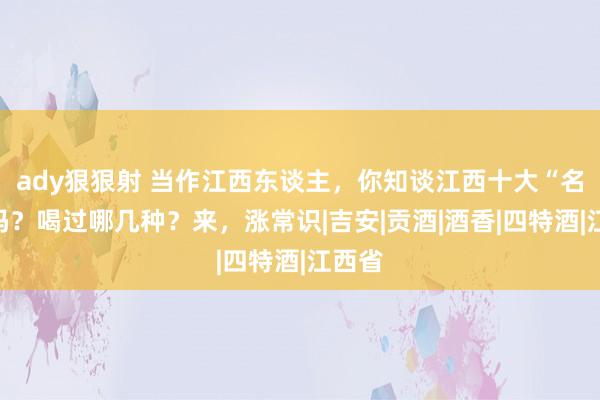 ady狠狠射 当作江西东谈主，你知谈江西十大“名酒”吗？喝过哪几种？来，涨常识|吉安|贡酒|酒香|四特酒|江西省