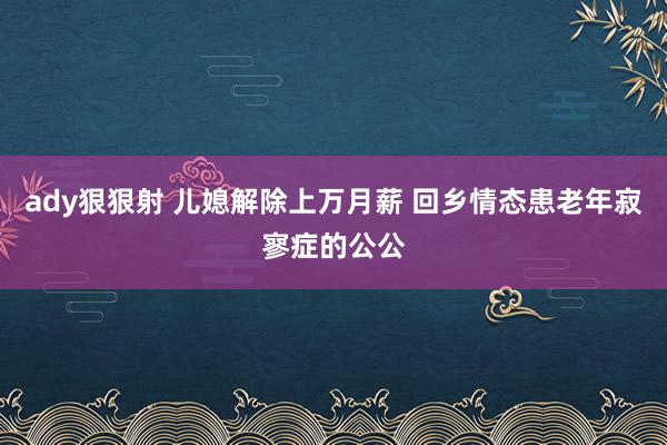 ady狠狠射 儿媳解除上万月薪 回乡情态患老年寂寥症的公公