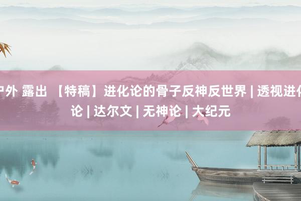 户外 露出 【特稿】进化论的骨子反神反世界 | 透视进化论 | 达尔文 | 无神论 | 大纪元