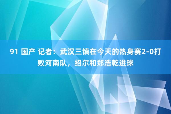 91 国产 记者：武汉三镇在今天的热身赛2-0打败河南队，绍尔和郑浩乾进球