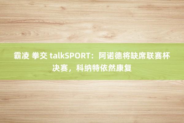 霸凌 拳交 talkSPORT：阿诺德将缺席联赛杯决赛，科纳特依然康复