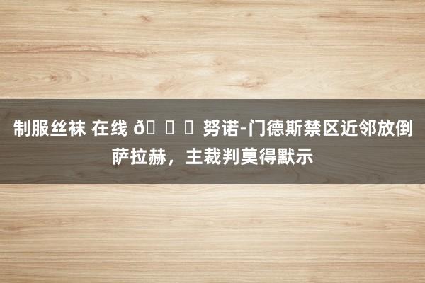 制服丝袜 在线 👀努诺-门德斯禁区近邻放倒萨拉赫，主裁判莫得默示