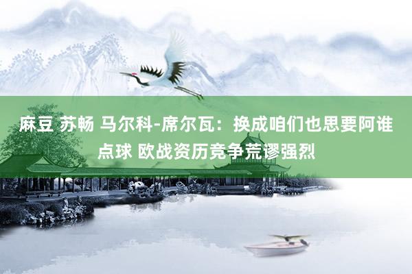麻豆 苏畅 马尔科-席尔瓦：换成咱们也思要阿谁点球 欧战资历竞争荒谬强烈