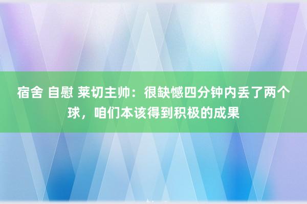宿舍 自慰 莱切主帅：很缺憾四分钟内丢了两个球，咱们本该得到积极的成果