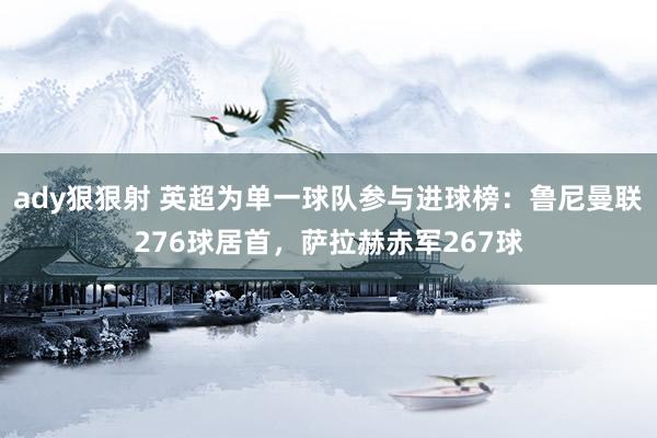 ady狠狠射 英超为单一球队参与进球榜：鲁尼曼联276球居首，萨拉赫赤军267球