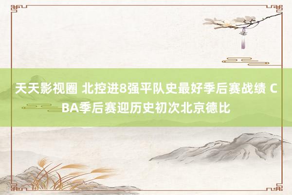 天天影视圈 北控进8强平队史最好季后赛战绩 CBA季后赛迎历史初次北京德比