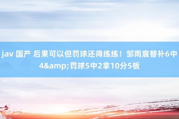 jav 国产 后果可以但罚球还得练练！邹雨宸替补6中4&罚球5中2拿10分5板