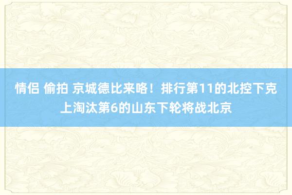 情侣 偷拍 京城德比来咯！排行第11的北控下克上淘汰第6的山东下轮将战北京