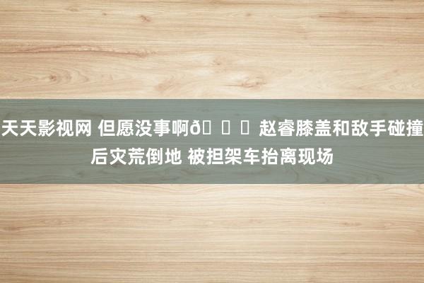 天天影视网 但愿没事啊🙏赵睿膝盖和敌手碰撞后灾荒倒地 被担架车抬离现场