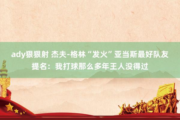 ady狠狠射 杰夫-格林“发火”亚当斯最好队友提名：我打球那么多年王人没得过