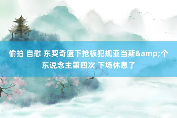 偷拍 自慰 东契奇篮下抢板犯规亚当斯&个东说念主第四次 下场休息了