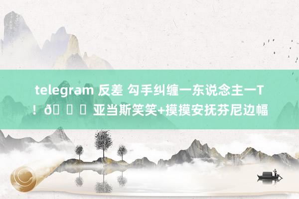 telegram 反差 勾手纠缠一东说念主一T！😍亚当斯笑笑+摸摸安抚芬尼边幅