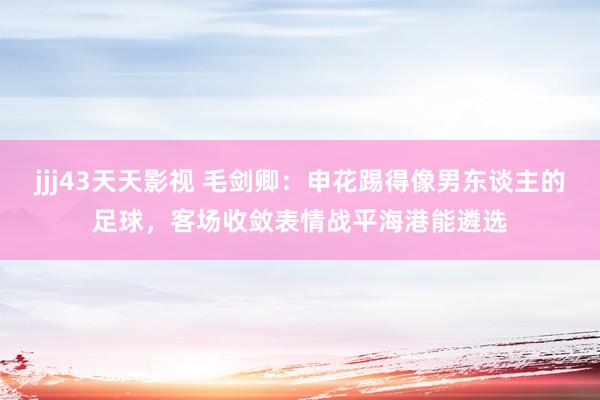 jjj43天天影视 毛剑卿：申花踢得像男东谈主的足球，客场收敛表情战平海港能遴选