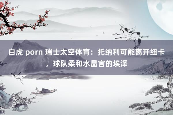白虎 porn 瑞士太空体育：托纳利可能离开纽卡，球队柔和水晶宫的埃泽