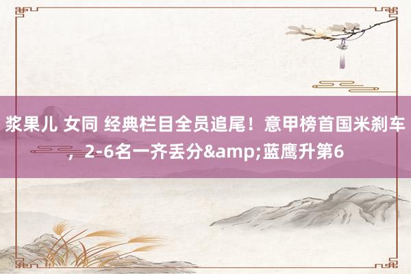 浆果儿 女同 经典栏目全员追尾！意甲榜首国米刹车，2-6名一齐丢分&蓝鹰升第6