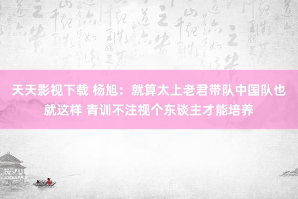 天天影视下载 杨旭：就算太上老君带队中国队也就这样 青训不注视个东谈主才能培养