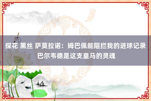 探花 黑丝 萨莫拉诺：姆巴佩能阻拦我的进球记录 巴尔韦德是这支皇马的灵魂