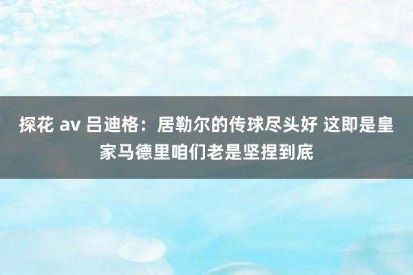 探花 av 吕迪格：居勒尔的传球尽头好 这即是皇家马德里咱们老是坚捏到底