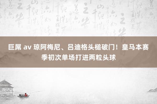 巨屌 av 琼阿梅尼、吕迪格头槌破门！皇马本赛季初次单场打进两粒头球